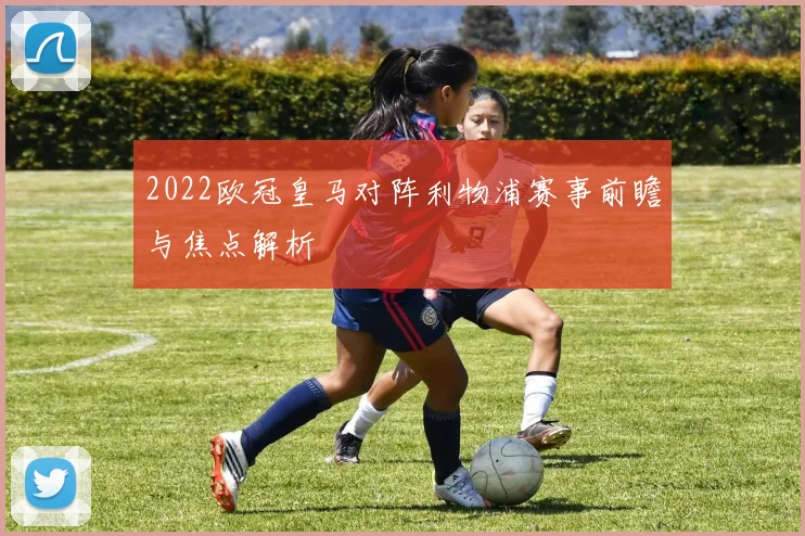2022欧冠皇马对阵利物浦赛事前瞻与焦点解析
