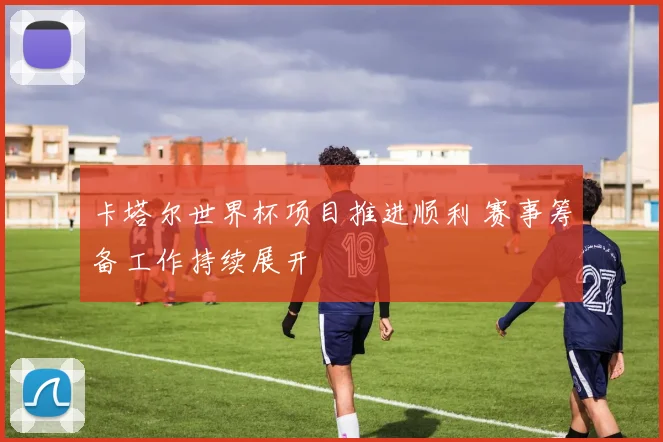 卡塔尔世界杯项目推进顺利 赛事筹备工作持续展开