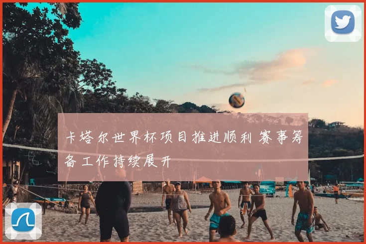 卡塔尔世界杯项目推进顺利 赛事筹备工作持续展开