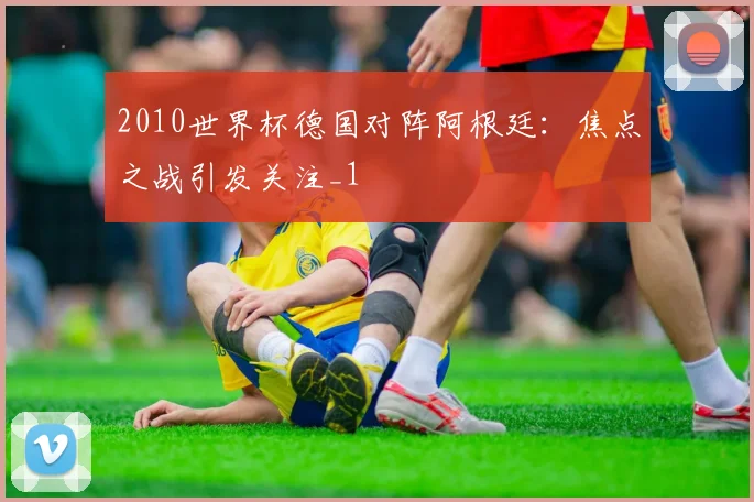 2010世界杯德国对阵阿根廷:焦点之战引发关注_1